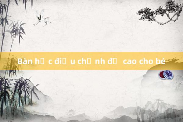 Bàn học điều chỉnh độ cao cho bé