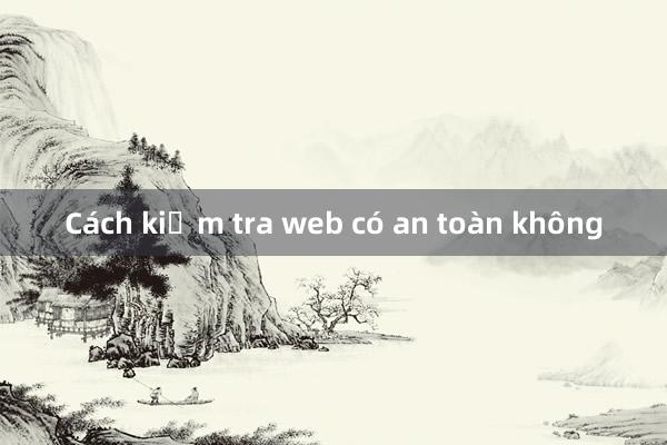 Cách kiểm tra web có an toàn không