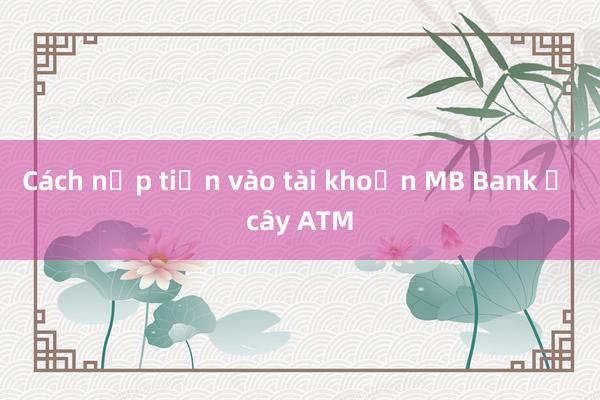 Cách nạp tiền vào tài khoản MB Bank ở cây ATM