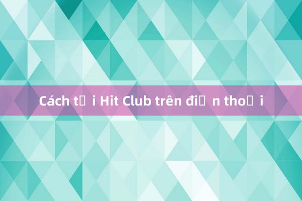 Cách tải Hit Club trên điện thoại