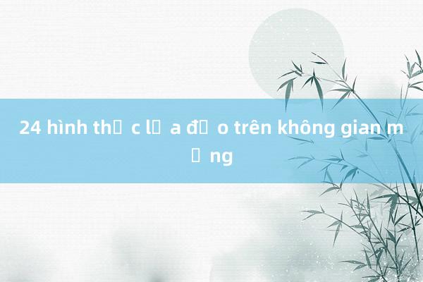 24 hình thức lừa đảo trên không gian mạng