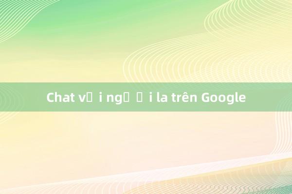 Chat với người la trên Google