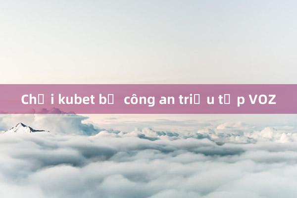 Chơi kubet bị công an triệu tập VOZ