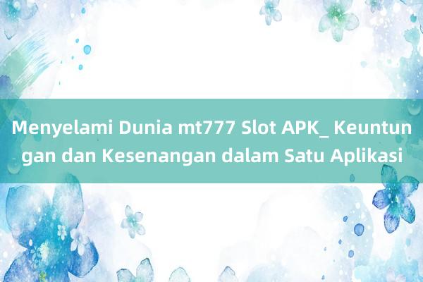 Menyelami Dunia mt777 Slot APK_ Keuntungan dan Kesenangan dalam Satu Aplikasi