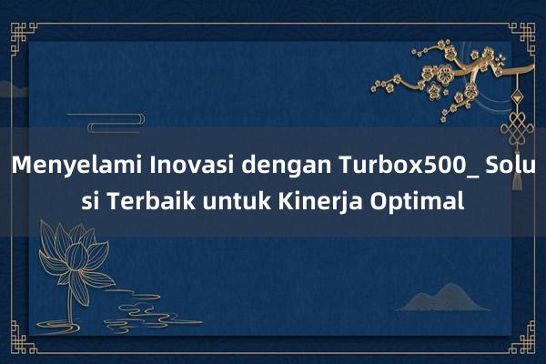 Menyelami Inovasi dengan Turbox500_ Solusi Terbaik untuk Kinerja Optimal