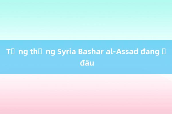 Tổng thống Syria Bashar al-Assad đang ở đâu