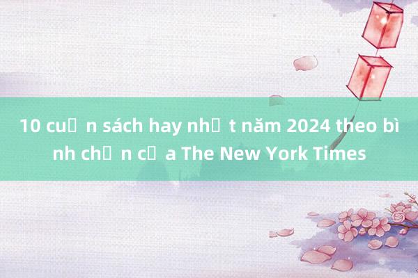 10 cuốn sách hay nhất năm 2024 theo bình chọn của The New York Times