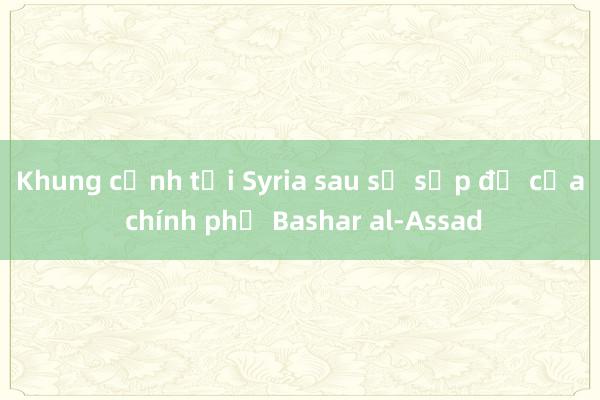 Khung cảnh tại Syria sau sự sụp đổ của chính phủ Bashar al-Assad