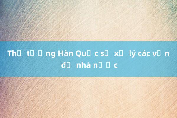 Thủ tướng Hàn Quốc sẽ xử lý các vấn đề nhà nước