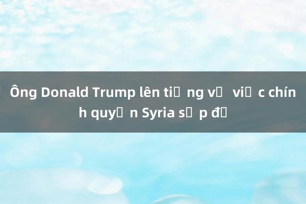 Ông Donald Trump lên tiếng về việc chính quyền Syria sụp đổ