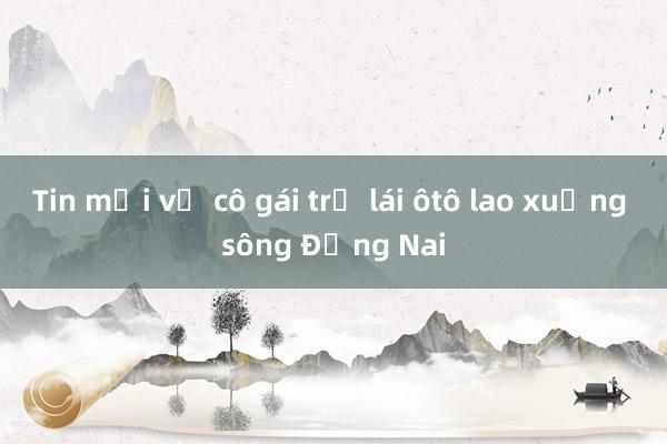 Tin mới vụ cô gái trẻ lái ôtô lao xuống sông Đồng Nai