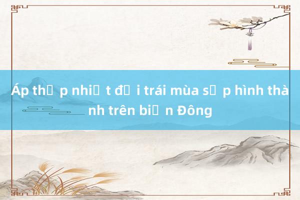 Áp thấp nhiệt đới trái mùa sắp hình thành trên biển Đông