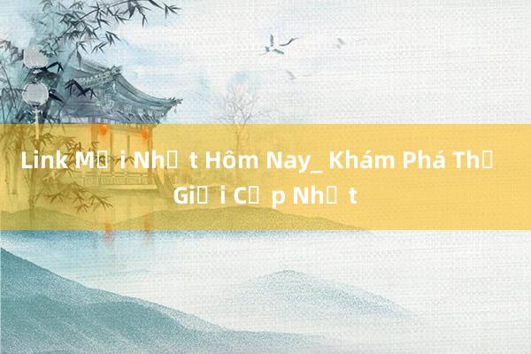 Link Mới Nhất Hôm Nay_ Khám Phá Thế Giới Cập Nhật