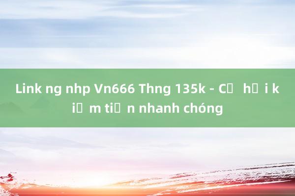 Link ng nhp Vn666 Thng 135k - Cơ hội kiếm tiền nhanh chóng