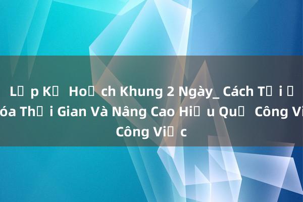 Lập Kế Hoạch Khung 2 Ngày_ Cách Tối Ưu Hóa Thời Gian Và Nâng Cao Hiệu Quả Công Việc