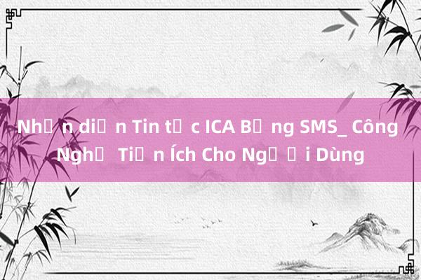 Nhận diện Tin tức ICA Bằng SMS_ Công Nghệ Tiện Ích Cho Người Dùng