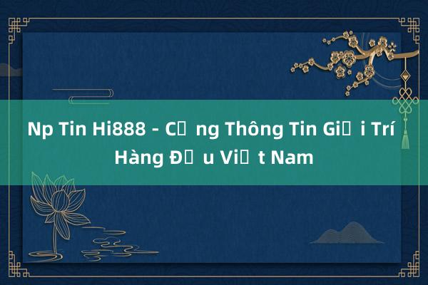 Np Tin Hi888 - Cổng Thông Tin Giải Trí Hàng Đầu Việt Nam