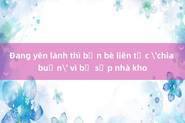 Đang yên lành thì bạn bè liên tục 'chia buồn' vì bị sập nhà kho