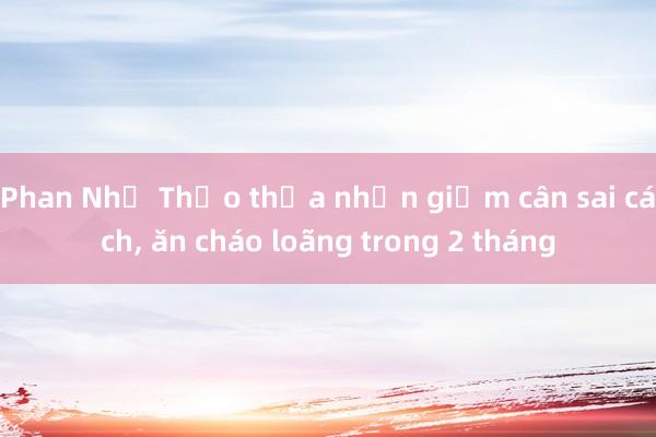 Phan Như Thảo thừa nhận giảm cân sai cách， ăn cháo loãng trong 2 tháng