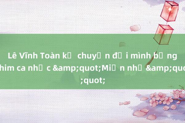 Lê Vĩnh Toàn kể chuyện đời mình bằng phim ca nhạc &quot;Miền nhớ&quot;