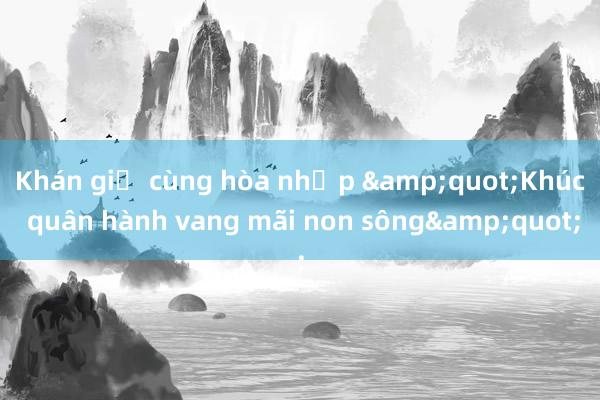 Khán giả cùng hòa nhịp &quot;Khúc quân hành vang mãi non sông&quot;