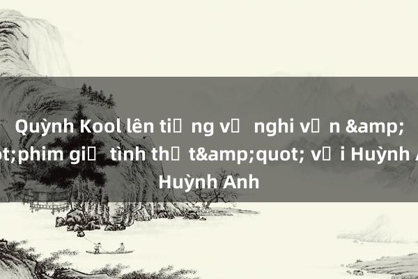 Quỳnh Kool lên tiếng về nghi vấn &quot;phim giả tình thật&quot; với Huỳnh Anh