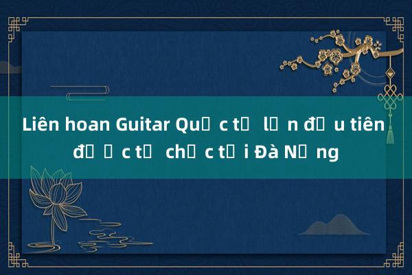 Liên hoan Guitar Quốc tế lần đầu tiên được tổ chức tại Đà Nẵng