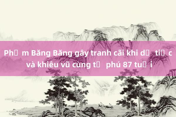 Phạm Băng Băng gây tranh cãi khi dự tiệc và khiêu vũ cùng tỷ phú 87 tuổi