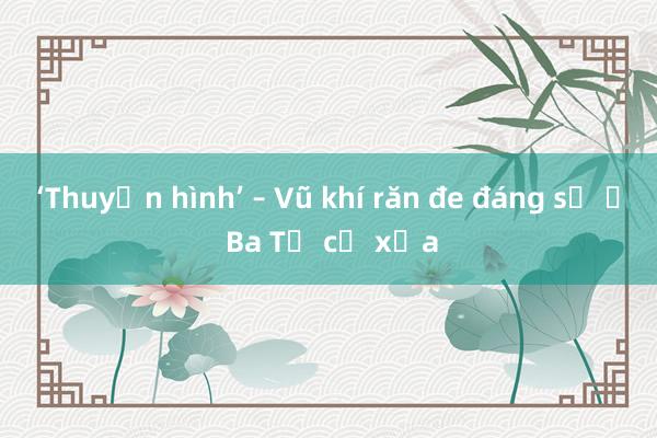 ‘Thuyền hình’ – Vũ khí răn đe đáng sợ ở Ba Tư cổ xưa