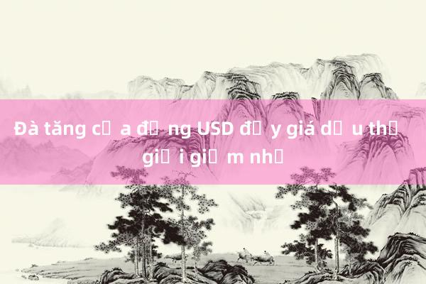 Đà tăng của đồng USD đẩy giá dầu thế giới giảm nhẹ