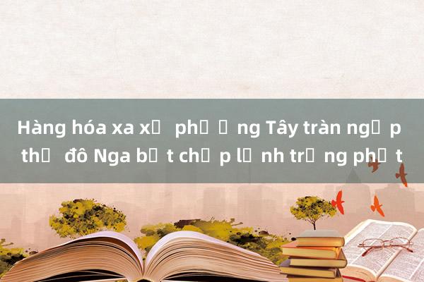 Hàng hóa xa xỉ phương Tây tràn ngập thủ đô Nga bất chấp lệnh trừng phạt