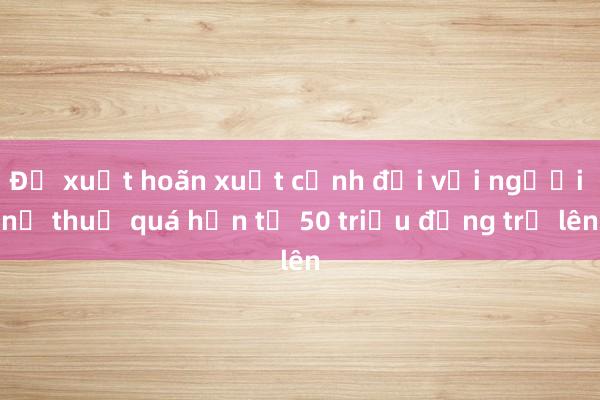 Đề xuất hoãn xuất cảnh đối với người nợ thuế quá hạn từ 50 triệu đồng trở lên