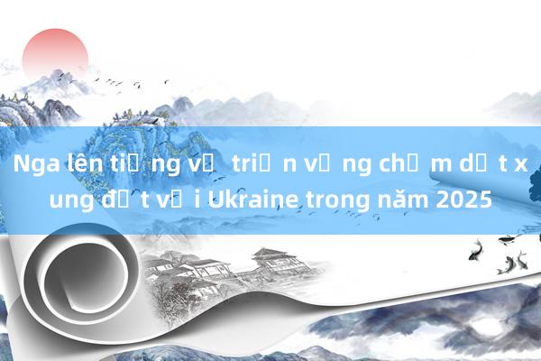 Nga lên tiếng về triển vọng chấm dứt xung đột với Ukraine trong năm 2025