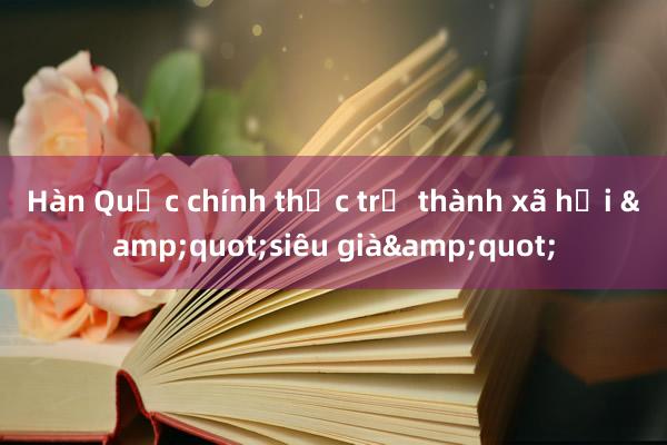 Hàn Quốc chính thức trở thành xã hội &quot;siêu già&quot;