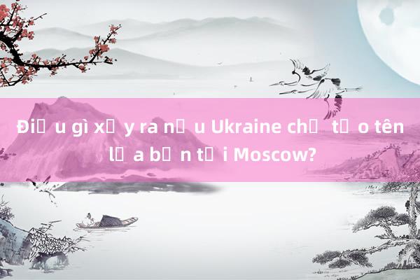 Điều gì xảy ra nếu Ukraine chế tạo tên lửa bắn tới Moscow?