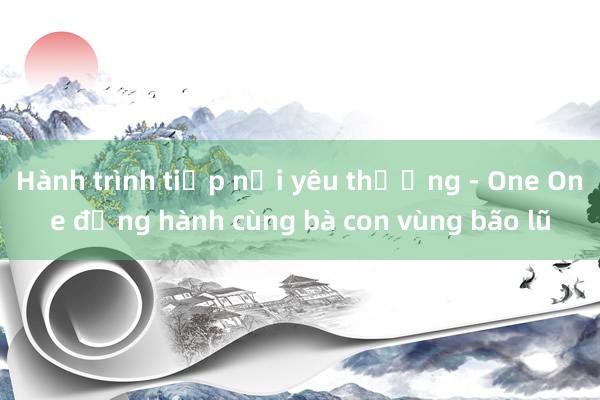 Hành trình tiếp nối yêu thương - One One đồng hành cùng bà con vùng bão lũ