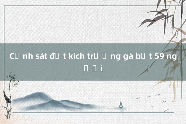 Cảnh sát đột kích trường gà bắt 59 người