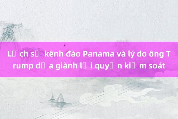 Lịch sử kênh đào Panama và lý do ông Trump dọa giành lại quyền kiểm soát