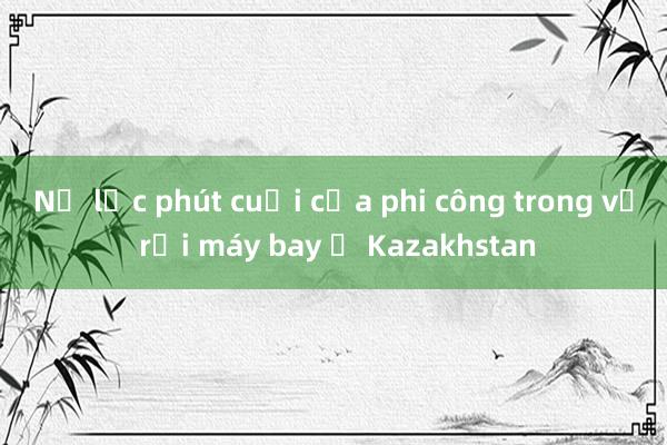 Nỗ lực phút cuối của phi công trong vụ rơi máy bay ở Kazakhstan