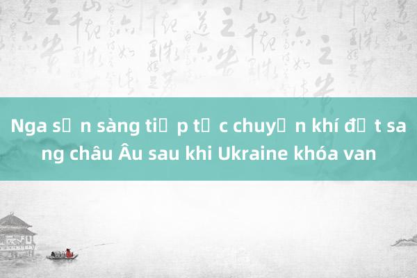 Nga sẵn sàng tiếp tục chuyển khí đốt sang châu Âu sau khi Ukraine khóa van