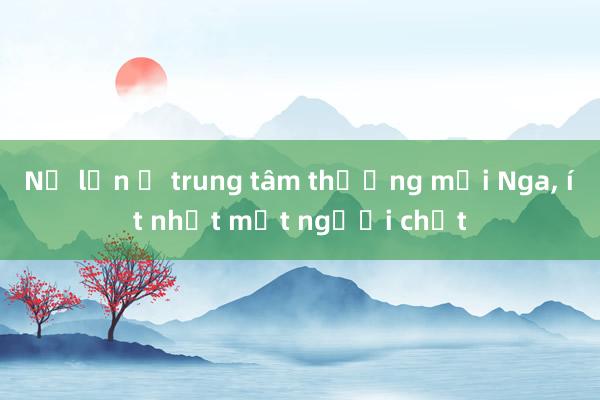 Nổ lớn ở trung tâm thương mại Nga， ít nhất một người chết