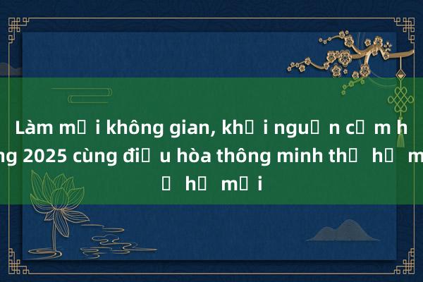 Làm mới không gian， khơi nguồn cảm hứng 2025 cùng điều hòa thông minh thế hệ mới