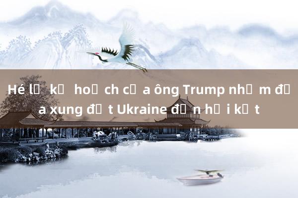 Hé lộ kế hoạch của ông Trump nhằm đưa xung đột Ukraine đến hồi kết