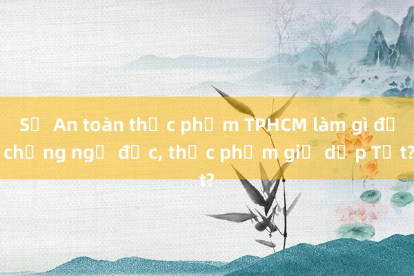 Sở An toàn thực phẩm TPHCM làm gì để chống ngộ độc， thực phẩm giả dịp Tết?