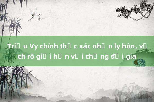 Triệu Vy chính thức xác nhận ly hôn， vạch rõ giới hạn với chồng đại gia