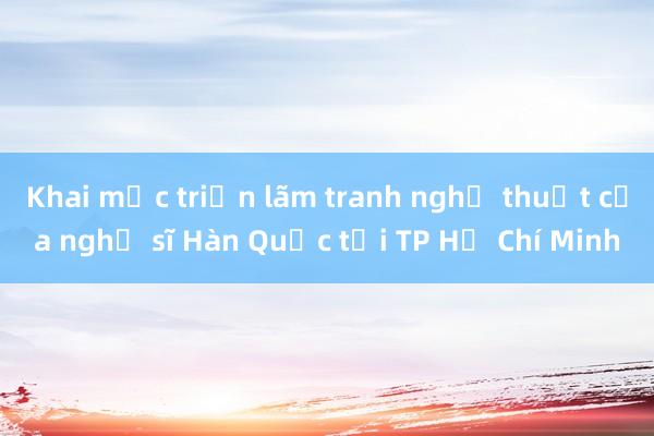 Khai mạc triển lãm tranh nghệ thuật của nghệ sĩ Hàn Quốc tại TP Hồ Chí Minh