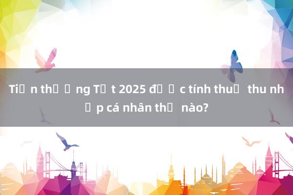 Tiền thưởng Tết 2025 được tính thuế thu nhập cá nhân thế nào?