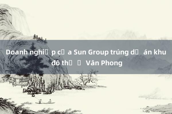 Doanh nghiệp của Sun Group trúng dự án khu đô thị ở Vân Phong