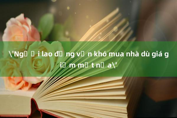 'Người lao động vẫn khó mua nhà dù giá giảm một nửa'